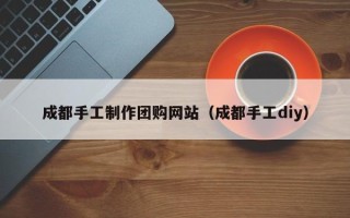 广饶成都手工制作团购网站（成都手工diy）