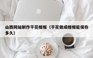 广饶山西网站制作干花相框（干花做成相框能保存多久）